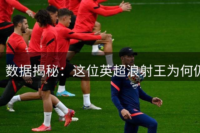 数据揭秘：这位英超"浪射王"为何仍被豪门争抢？